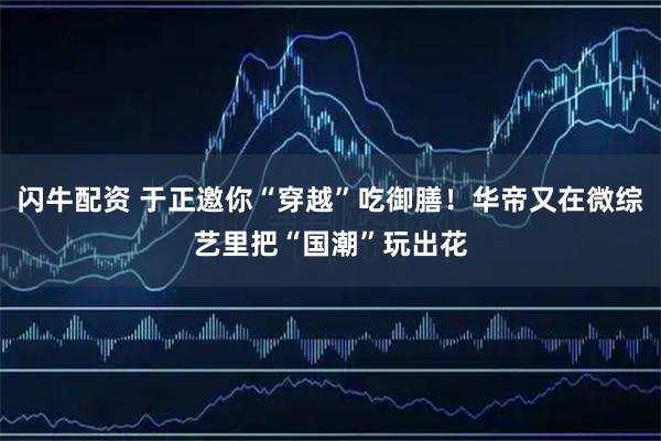 闪牛配资 于正邀你“穿越”吃御膳！华帝又在微综艺里把“国潮”玩出花