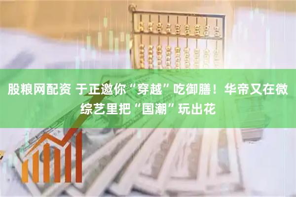 股粮网配资 于正邀你“穿越”吃御膳！华帝又在微综艺里把“国潮”玩出花