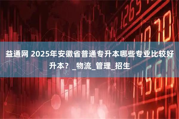 益通网 2025年安徽省普通专升本哪些专业比较好升本？_物流_管理_招生