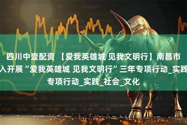四川中壹配资 【爱我英雄城 见我文明行】南昌市教育系统深入开展“爱我英雄城 见我文明行”三年专项行动_实践_社会_文化