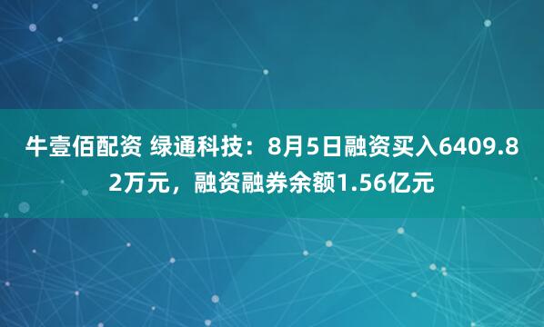牛壹佰配资 绿通科技：8月5日融资买入6409.82万元，融资融券余额1.56亿元