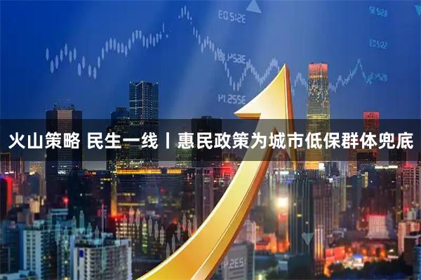 火山策略 民生一线丨惠民政策为城市低保群体兜底