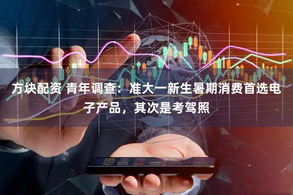方块配资 青年调查：准大一新生暑期消费首选电子产品，其次是考驾照