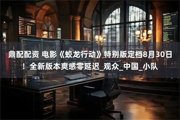 鼎配配资 电影《蛟龙行动》特别版定档8月30日！全新版本爽感零延迟_观众_中国_小队