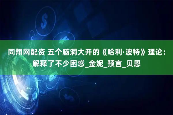 同翔网配资 五个脑洞大开的《哈利·波特》理论：解释了不少困惑_金妮_预言_贝恩