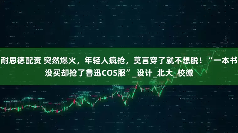耐思徳配资 突然爆火，年轻人疯抢，莫言穿了就不想脱！“一本书没买却抢了鲁迅COS服”_设计_北大_校徽