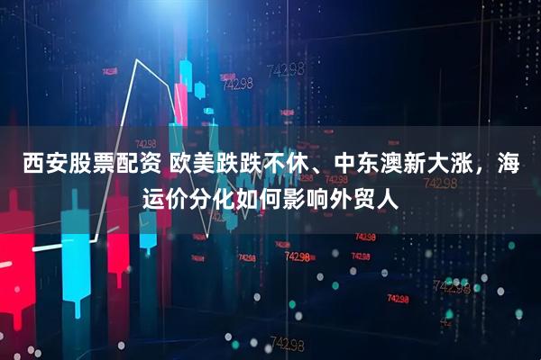 西安股票配资 欧美跌跌不休、中东澳新大涨，海运价分化如何影响外贸人