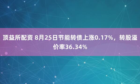 顶益所配资 8月25日节能转债上涨0.17%，转股溢价率36.34%