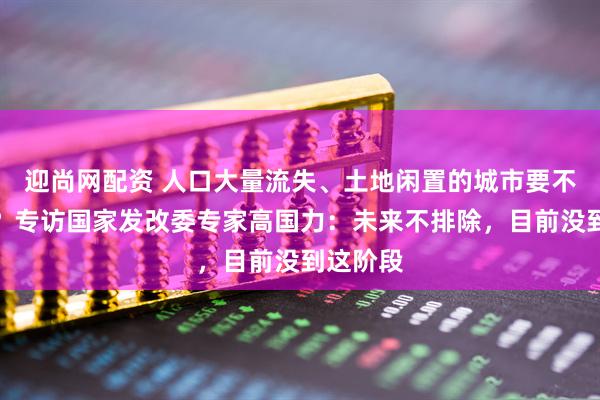迎尚网配资 人口大量流失、土地闲置的城市要不要撤并？专访国家发改委专家高国力：未来不排除，目前没到这阶段