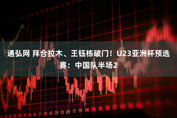 通弘网 拜合拉木、王钰栋破门！U23亚洲杯预选赛：中国队半场2