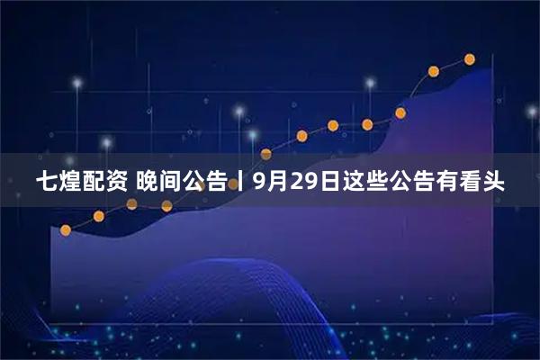 七煌配资 晚间公告丨9月29日这些公告有看头