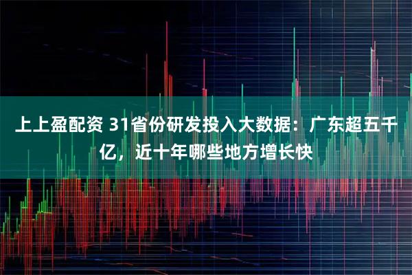 上上盈配资 31省份研发投入大数据：广东超五千亿，近十年哪些地方增长快