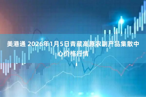美港通 2026年1月5日青藏高原农副产品集散中心价格行情