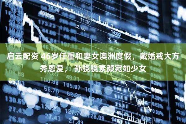 启云配资 46岁任重和妻女澳洲度假，戴婚戒大方秀恩爱， 孙骁骁素颜宛如少女