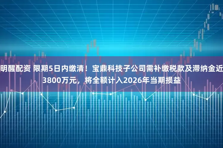 明醒配资 限期5日内缴清！宝鼎科技子公司需补缴税款及滞纳金近3800万元，将全额计入2026年当期损益