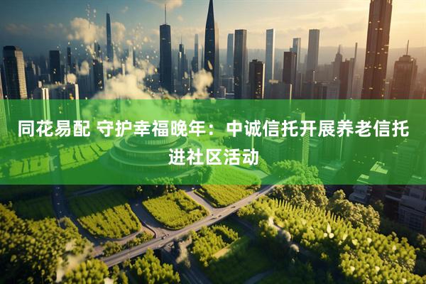 同花易配 守护幸福晚年：中诚信托开展养老信托进社区活动